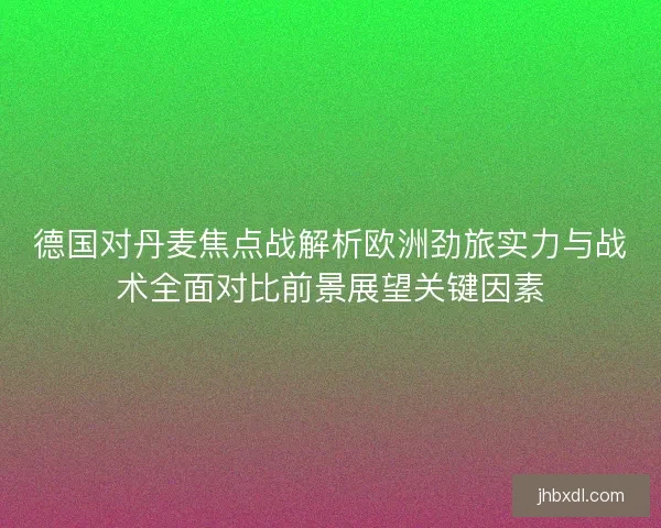 德国对丹麦焦点战解析欧洲劲旅实力与战术全面对比前景展望关键因素