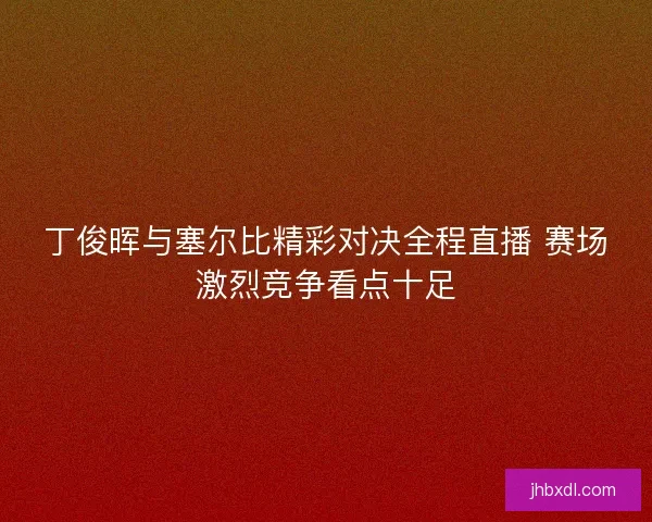 丁俊晖与塞尔比精彩对决全程直播 赛场激烈竞争看点十足 丁俊晖与塞尔比精彩对决全程直播 赛场激烈竞争看点十足