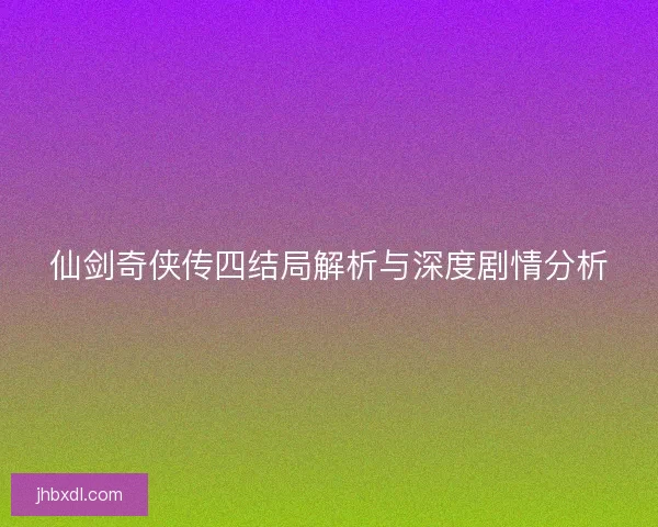 仙剑奇侠传四结局解析与深度剧情分析
