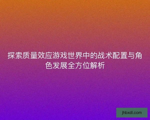 探索质量效应游戏世界中的战术配置与角色发展全方位解析