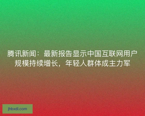 腾讯新闻：最新报告显示中国互联网用户规模持续增长，年轻人群体成主力军