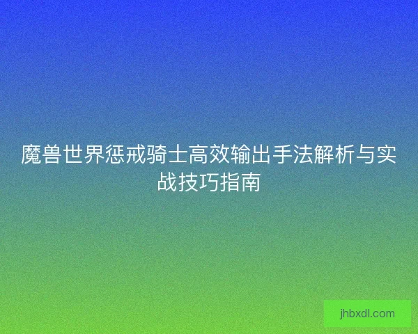 魔兽世界惩戒骑士高效输出手法解析与实战技巧指南 魔兽世界惩戒骑士高效输出手法解析与实战技巧指南