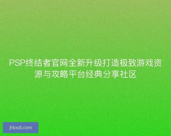 PSP终结者官网全新升级打造极致游戏资源与攻略平台经典分享社区