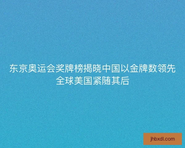 东京奥运会奖牌榜揭晓中国以金牌数领先全球美国紧随其后