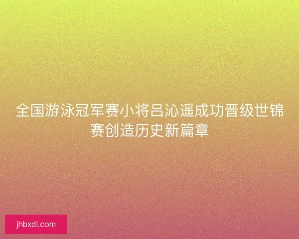 全国游泳冠军赛小将吕沁遥成功晋级世锦赛创造历史新篇章