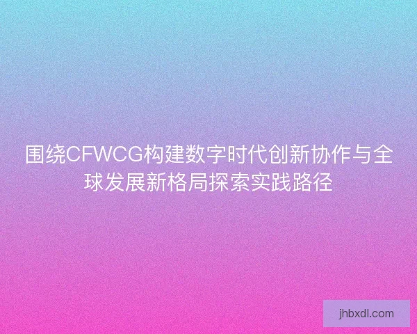 围绕CFWCG构建数字时代创新协作与全球发展新格局探索实践路径