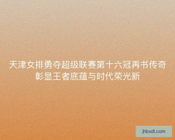 天津女排勇夺超级联赛第十六冠再书传奇彰显王者底蕴与时代荣光新