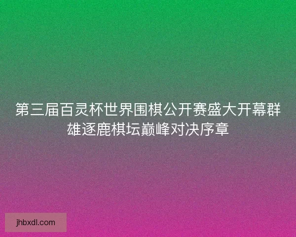 第三届百灵杯世界围棋公开赛盛大开幕群雄逐鹿棋坛巅峰对决序章