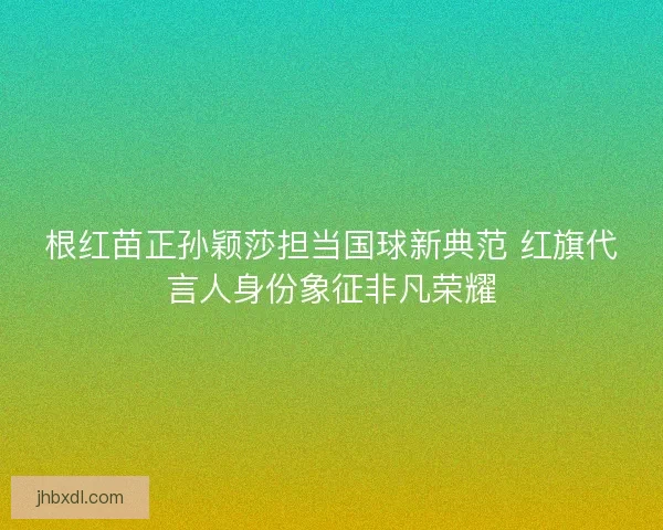 根红苗正孙颖莎担当国球新典范 红旗代言人身份象征非凡荣耀 根红苗正孙颖莎担当国球新典范 红旗代言人身份象征非凡荣耀