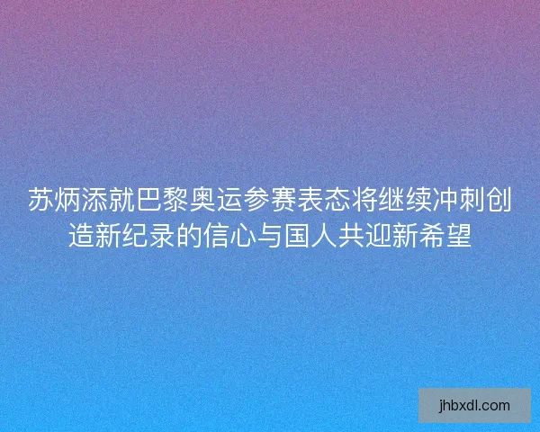 苏炳添就巴黎奥运参赛表态将继续冲刺创造新纪录的信心与国人共迎新希望 苏炳添就巴黎奥运参赛表态将继续冲刺创造新纪录的信心与国人共迎新希望