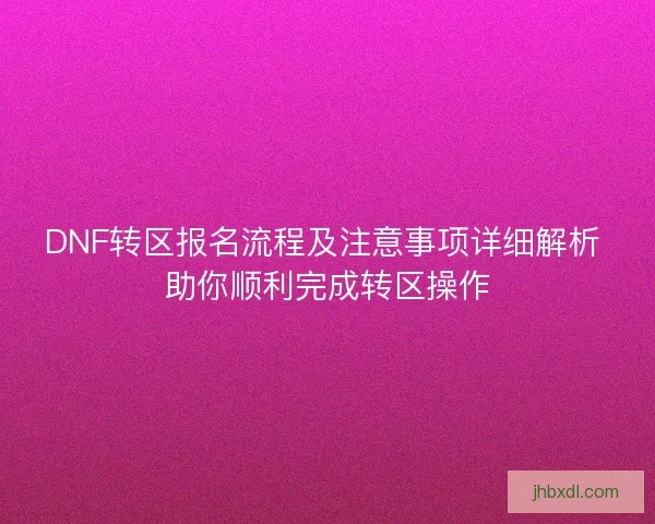 DNF转区报名流程及注意事项详细解析 助你顺利完成转区操作