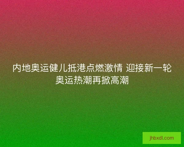 内地奥运健儿抵港点燃激情 迎接新一轮奥运热潮再掀高潮