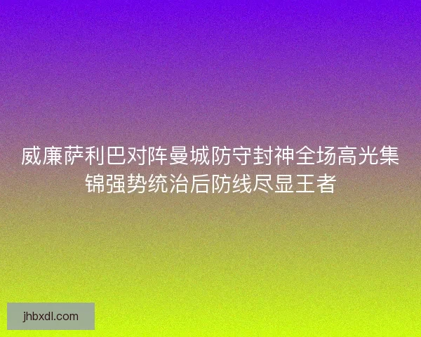 威廉萨利巴对阵曼城防守封神全场高光集锦强势统治后防线尽显王者