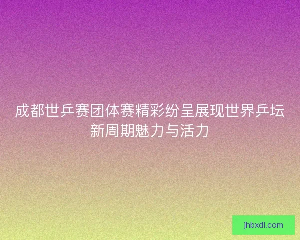 成都世乒赛团体赛精彩纷呈展现世界乒坛新周期魅力与活力
