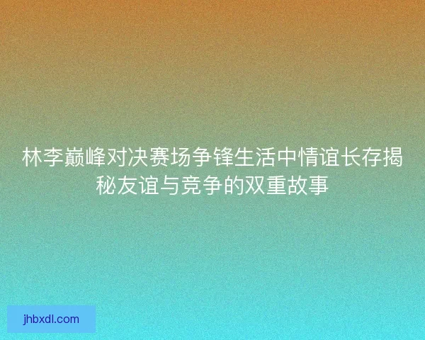 林李巅峰对决赛场争锋生活中情谊长存揭秘友谊与竞争的双重故事