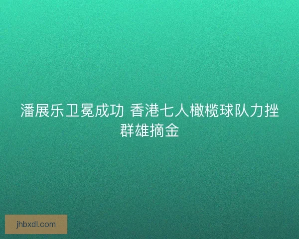 潘展乐卫冕成功 香港七人橄榄球队力挫群雄摘金