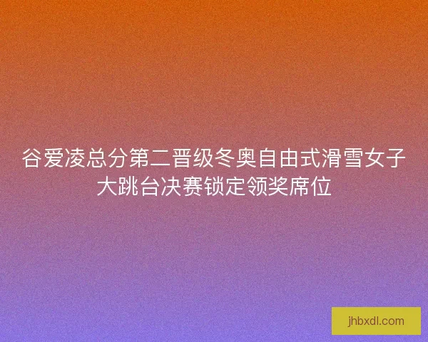 谷爱凌总分第二晋级冬奥自由式滑雪女子大跳台决赛锁定领奖席位