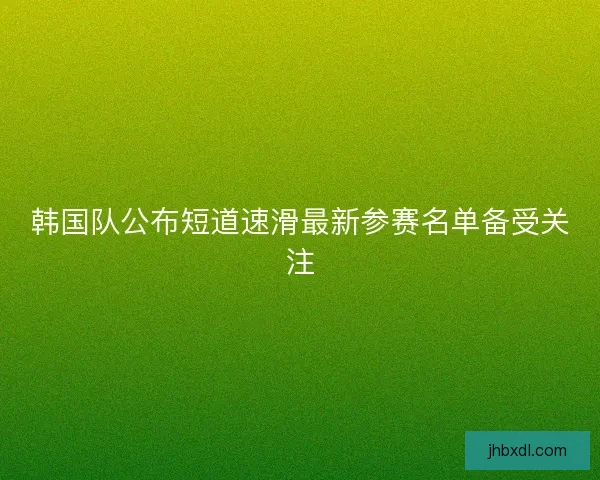 韩国队公布短道速滑最新参赛名单备受关注