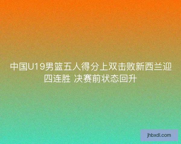 中国U19男篮五人得分上双击败新西兰迎四连胜 决赛前状态回升 中国U19男篮五人得分上双击败新西兰迎四连胜 决赛前状态回升