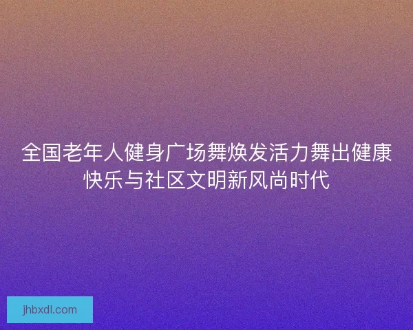 全国老年人健身广场舞焕发活力舞出健康快乐与社区文明新风尚时代