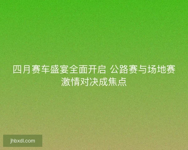 四月赛车盛宴全面开启 公路赛与场地赛激情对决成焦点