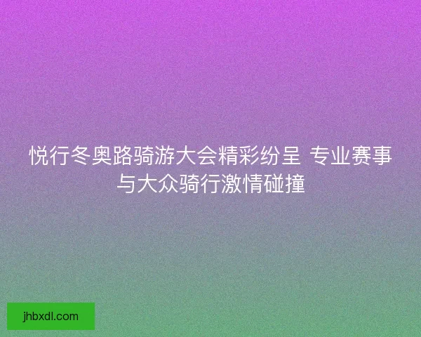 悦行冬奥路骑游大会精彩纷呈 专业赛事与大众骑行激情碰撞