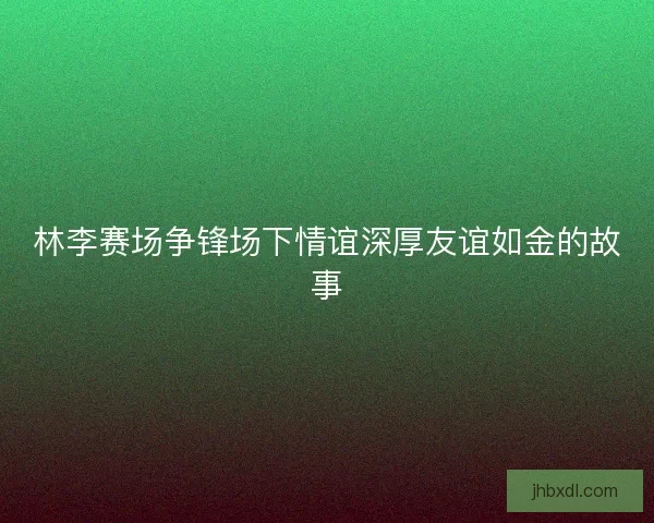 林李赛场争锋场下情谊深厚友谊如金的故事