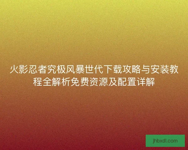 火影忍者究极风暴世代下载攻略与安装教程全解析免费资源及配置详解