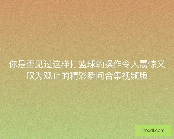 你是否见过这样打篮球的操作令人震惊又叹为观止的精彩瞬间合集视频版
