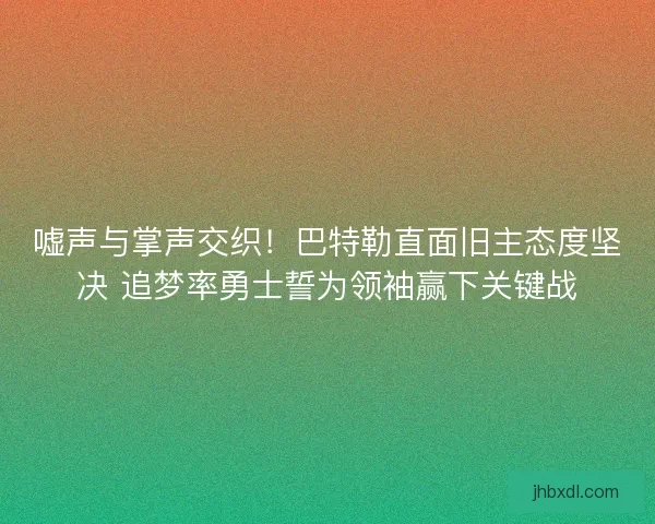 嘘声与掌声交织！巴特勒直面旧主态度坚决 追梦率勇士誓为领袖赢下关键战