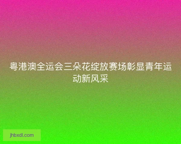 粤港澳全运会三朵花绽放赛场彰显青年运动新风采