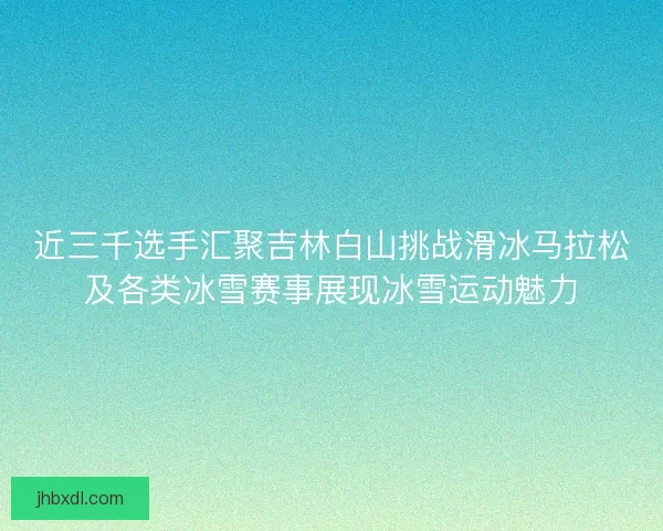 近三千选手汇聚吉林白山挑战滑冰马拉松及各类冰雪赛事展现冰雪运动魅力