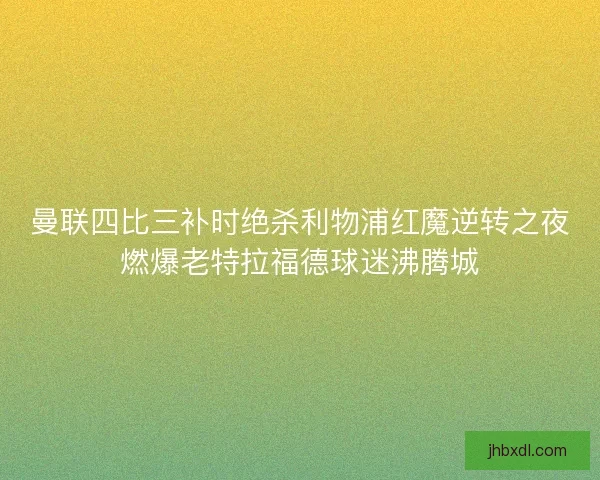 曼联四比三补时绝杀利物浦红魔逆转之夜燃爆老特拉福德球迷沸腾城 曼联四比三补时绝杀利物浦红魔逆转之夜燃爆老特拉福德球迷沸腾城