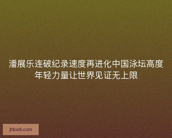 潘展乐连破纪录速度再进化中国泳坛高度年轻力量让世界见证无上限 潘展乐连破纪录速度再进化中国泳坛高度年轻力量让世界见证无上限