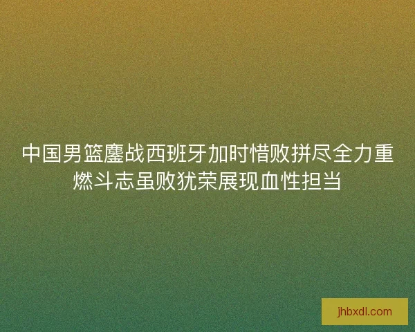 中国男篮鏖战西班牙加时惜败拼尽全力重燃斗志虽败犹荣展现血性担当