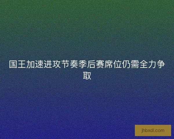 国王加速进攻节奏季后赛席位仍需全力争取