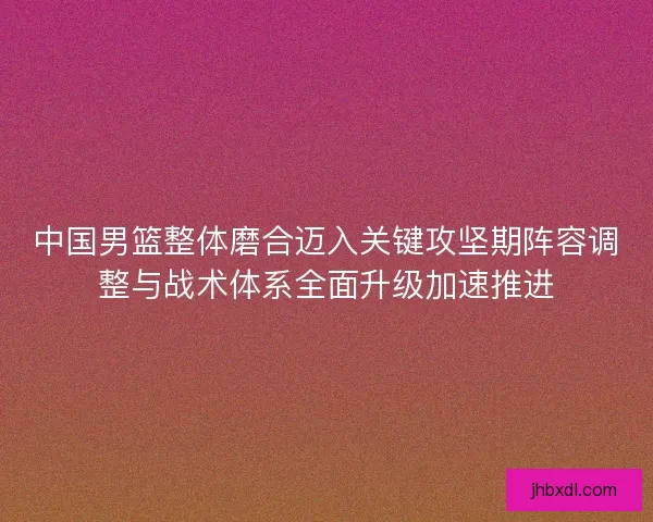 中国男篮整体磨合迈入关键攻坚期阵容调整与战术体系全面升级加速推进