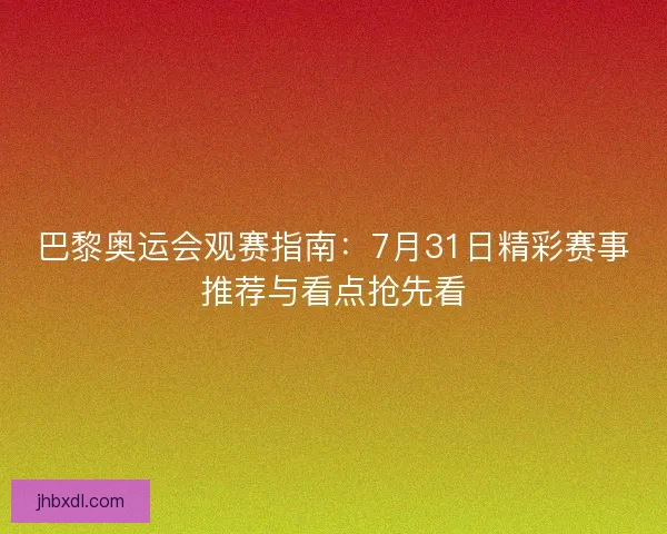 巴黎奥运会观赛指南：7月31日精彩赛事推荐与看点抢先看