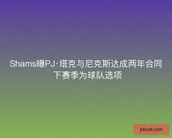 Shams曝PJ·塔克与尼克斯达成两年合同 下赛季为球队选项
