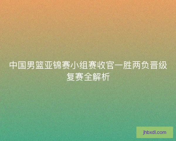 中国男篮亚锦赛小组赛收官一胜两负晋级复赛全解析 中国男篮亚锦赛小组赛收官一胜两负晋级复赛全解析