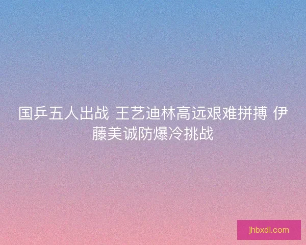 国乒五人出战 王艺迪林高远艰难拼搏 伊藤美诚防爆冷挑战 国乒五人出战 王艺迪林高远艰难拼搏 伊藤美诚防爆冷挑战