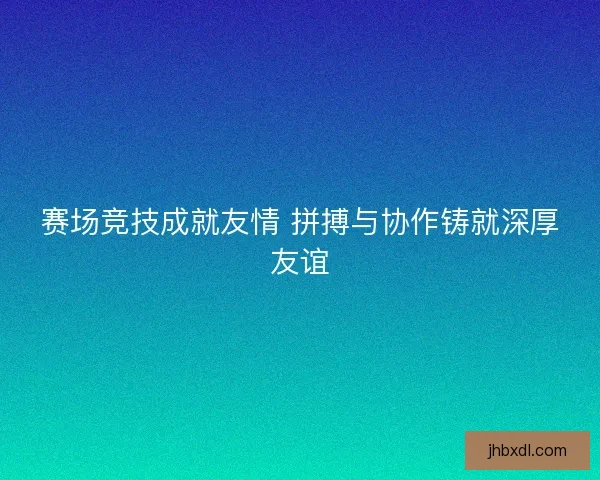 赛场竞技成就友情 拼搏与协作铸就深厚友谊 赛场竞技成就友情 拼搏与协作铸就深厚友谊